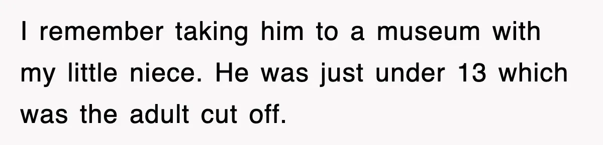 I remember taking him to a museum with my little niece. He was just under 13 which was the adult cut off.