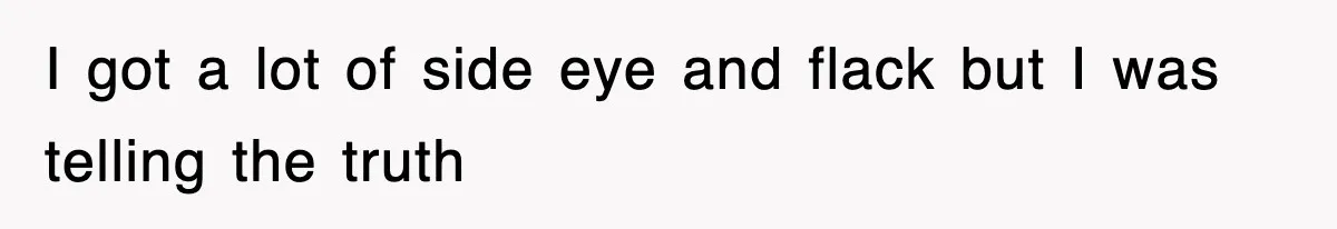 I got a lot of side eye and flack but I was telling the truth