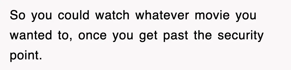 So you could watch whatever movie you wanted to, once you get past the security point.