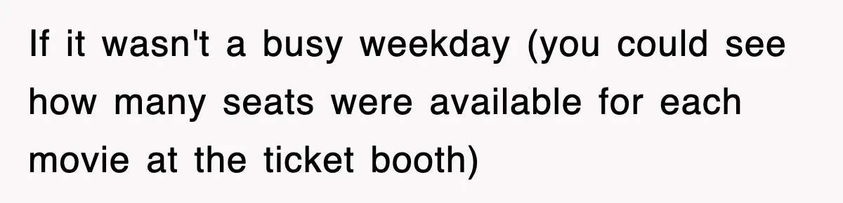 If it wasn't a busy weekday (you could see how many seats were available for each movie at the ticket booth)