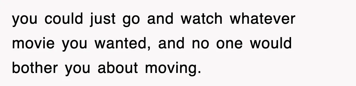 you could just go and watch whatever movie you wanted, and no one would bother you about moving.