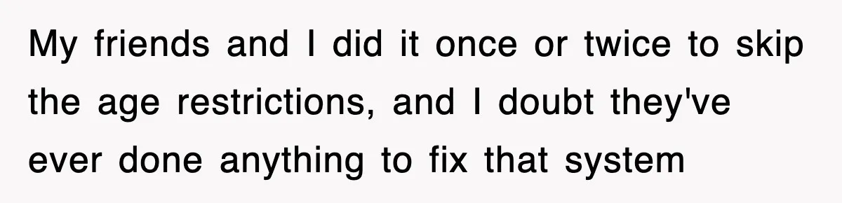 My friends and I did it once or twice to skip the age restrictions, and I doubt they've ever done anything to fix that system