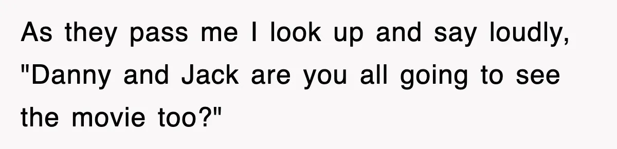 As they pass me I look up and say loudly, "Danny and Jack are you all going to see the movie too?"