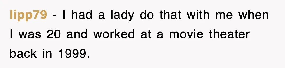 lipp79 − I had a lady do that with me when I was 20 and worked at a movie theater back in 1999.