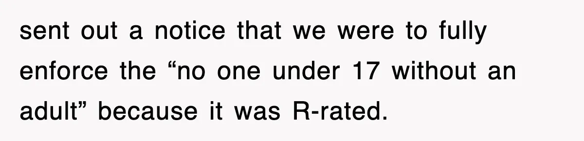 sent out a notice that we were to fully enforce the “no one under 17 without an adult” because it was R-rated.