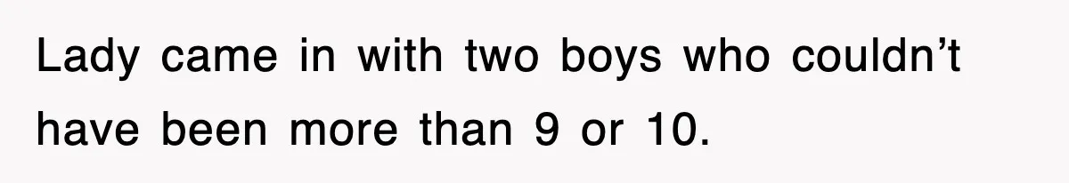 Lady came in with two boys who couldn’t have been more than 9 or 10.