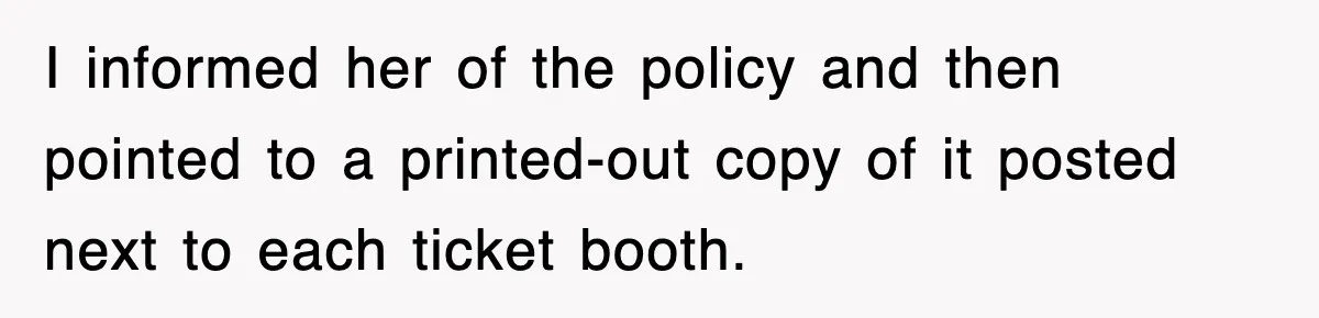 I informed her of the policy and then pointed to a printed-out copy of it posted next to each ticket booth.