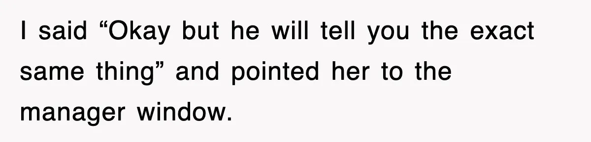 I said “Okay but he will tell you the exact same thing” and pointed her to the manager window.