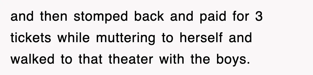 and then stomped back and paid for 3 tickets while muttering to herself and walked to that theater with the boys.