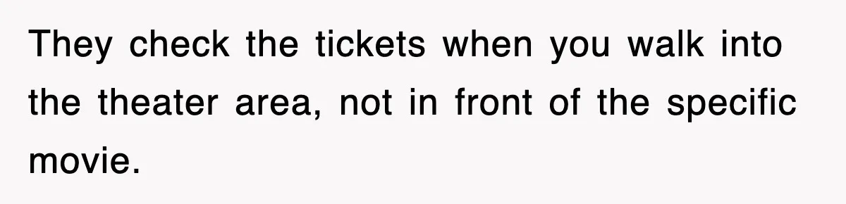 They check the tickets when you walk into the theater area, not in front of the specific movie.