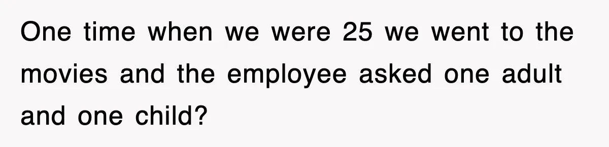 One time when we were 25 we went to the movies and the employee asked one adult and one child?