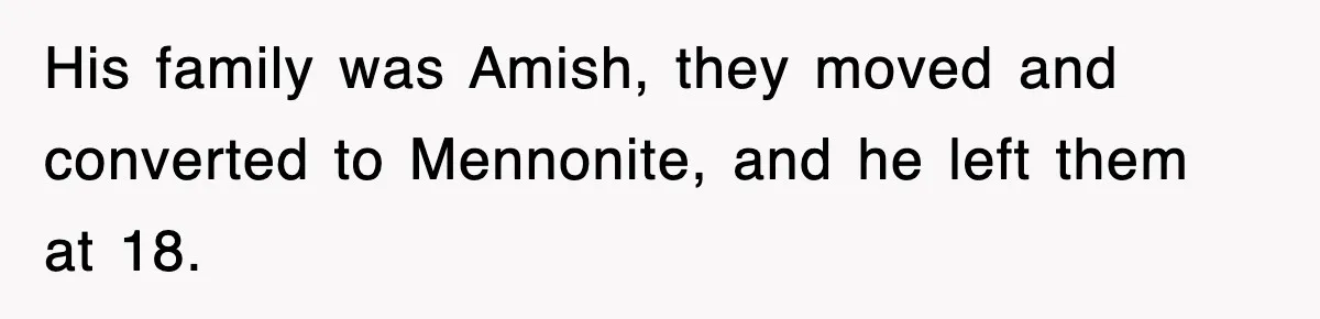 His family was Amish, they moved and converted to Mennonite, and he left them at 18.