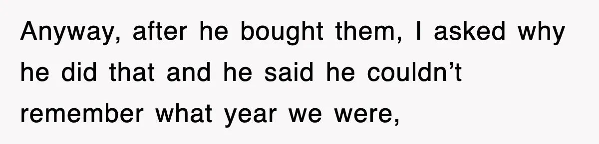 Anyway, after he bought them, I asked why he did that and he said he couldn’t remember what year we were,