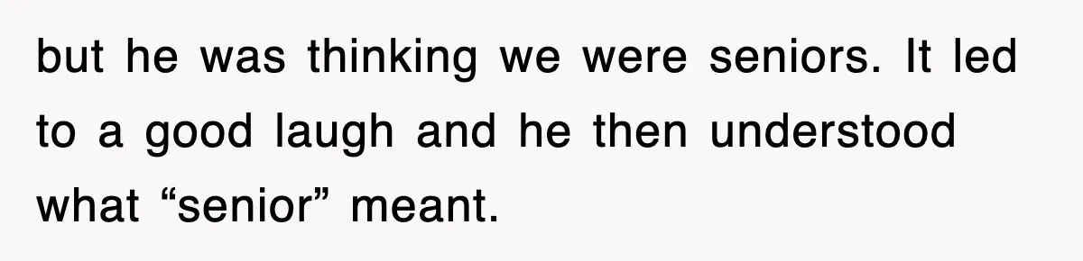 but he was thinking we were seniors. It led to a good laugh and he then understood what “senior” meant.