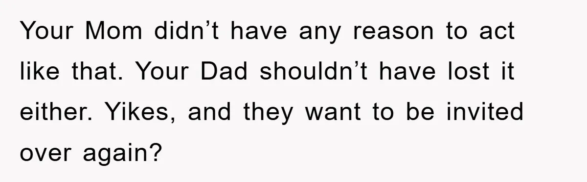 Your Mom didn’t have any reason to act like that. Your Dad shouldn’t have lost it either. Yikes, and they want to be invited over again?