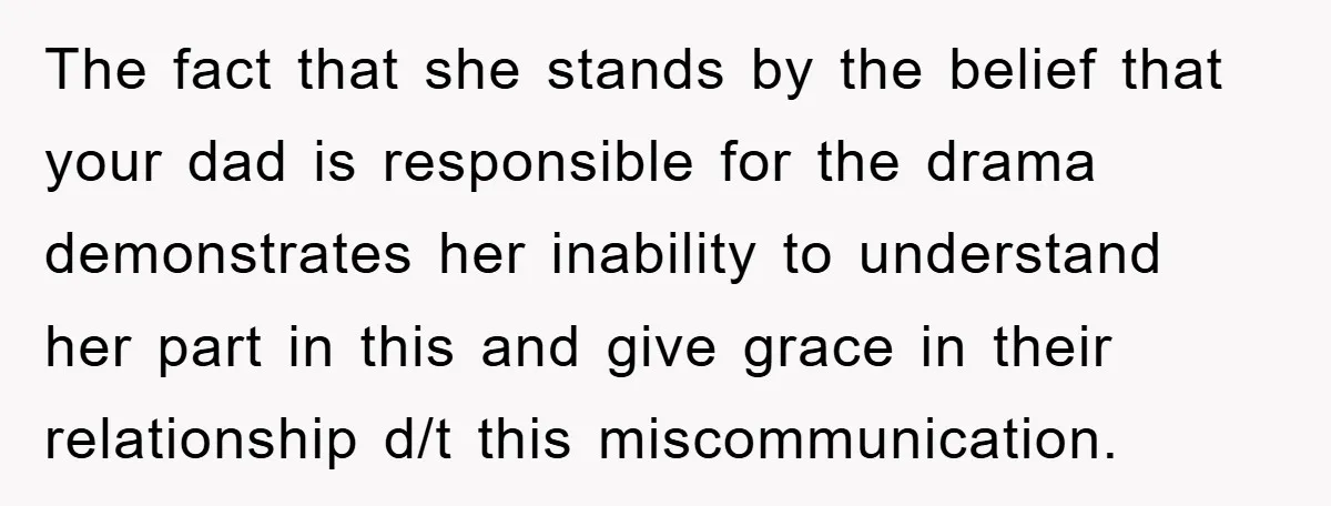 The fact that she stands by the belief that your dad is responsible for the drama demonstrates her inability to understand her part in this and give grace in their...