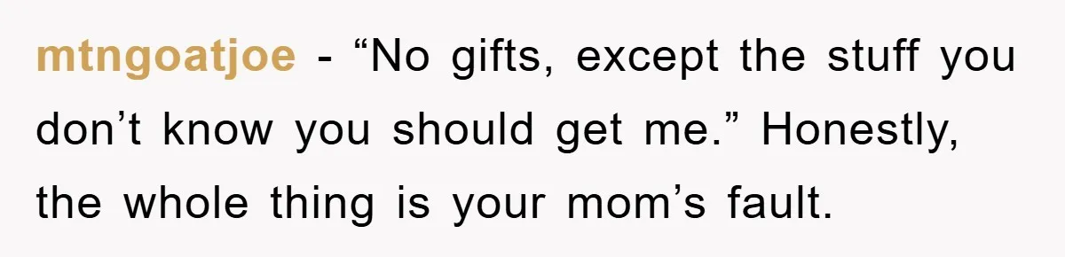mtngoatjoe - “No gifts, except the stuff you don’t know you should get me.” Honestly, the whole thing is your mom’s fault.