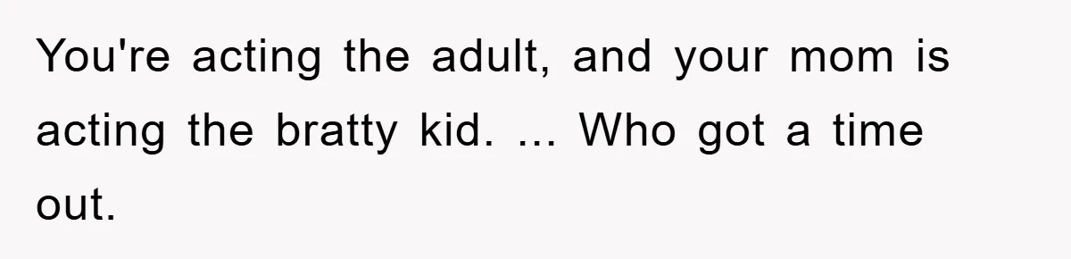You're acting the adult, and your mom is acting the bratty kid. ... Who got a time out.