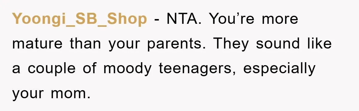 Yoongi_SB_Shop - NTA. You’re more mature than your parents. They sound like a couple of moody teenagers, especially your mom.