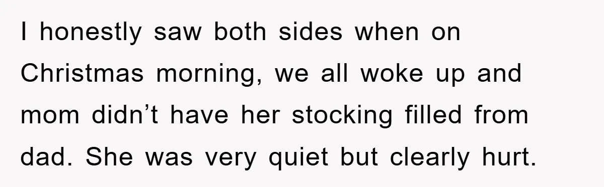 I honestly saw both sides when on Christmas morning, we all woke up and mom didn’t have her stocking filled from dad. She was very quiet but clearly hurt.