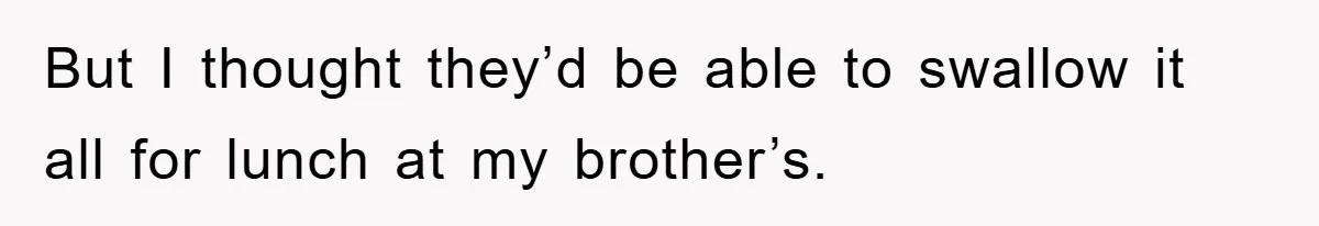 But I thought they’d be able to swallow it all for lunch at my brother’s.