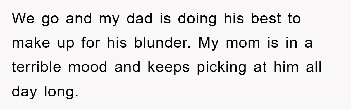 We go and my dad is doing his best to make up for his blunder. My mom is in a terrible mood and keeps picking at him all day long.