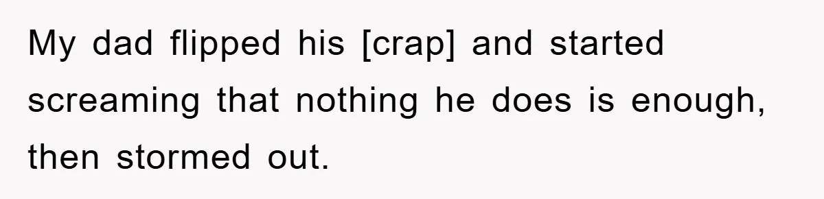 My dad flipped his [crap] and started screaming that nothing he does is enough, then stormed out.