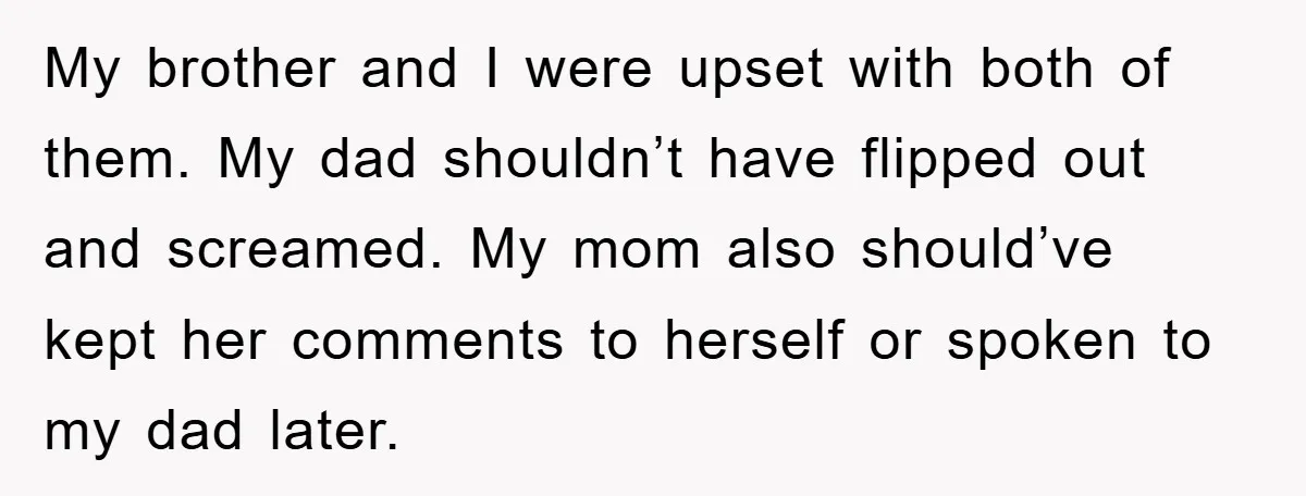 My brother and I were upset with both of them. My dad shouldn’t have flipped out and screamed. My mom also should’ve kept her comments to herself or spoken to...
