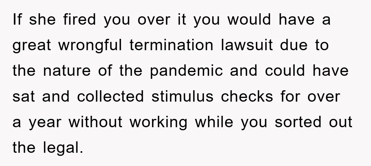 If she fired you over it you would have a great wrongful termination lawsuit due to the nature of the pandemic and could have sat and collected stimulus checks for...