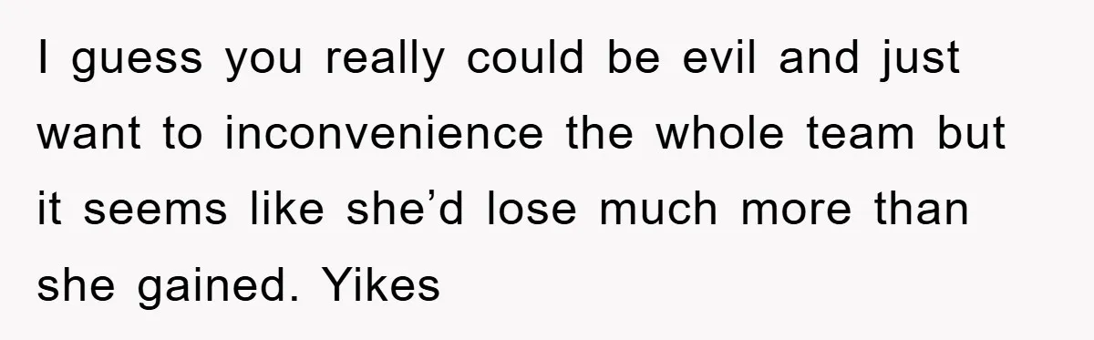 I guess you really could be evil and just want to inconvenience the whole team but it seems like she’d lose much more than she gained. Yikes