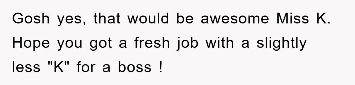 Gosh yes, that would be awesome Miss K. Hope you got a fresh job with a slightly less "K" for a boss !