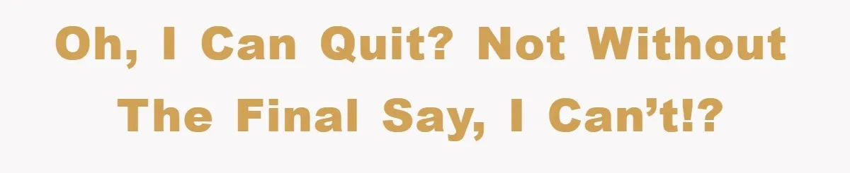 Oh, I can quit? Not without the final say, I can’t!?