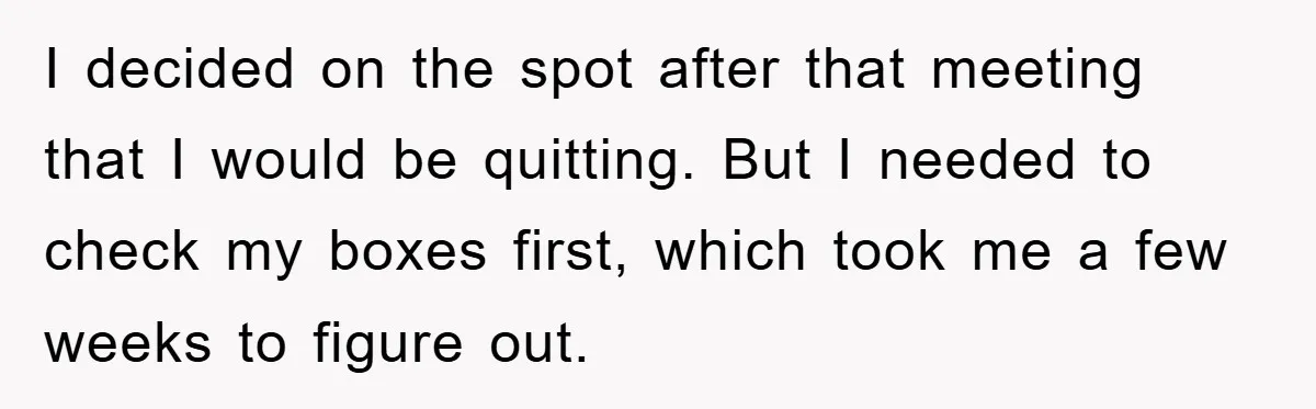I decided on the spot after that meeting that I would be quitting. But I needed to check my boxes first, which took me a few weeks to figure out.