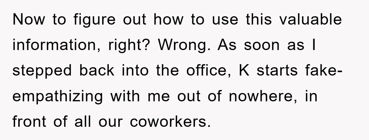 Now to figure out how to use this valuable information, right? Wrong. As soon as I stepped back into the office, K starts fake-empathizing with me out of nowhere, in...