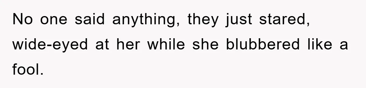 No one said anything, they just stared, wide-eyed at her while she blubbered like a fool.
