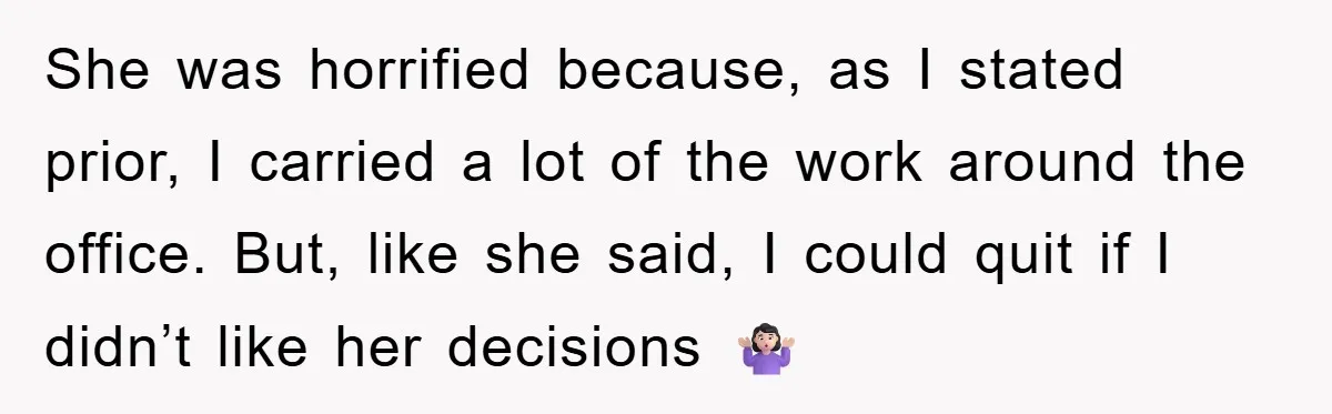 She was horrified because, as I stated prior, I carried a lot of the work around the office. But, like she said, I could quit if I didn’t like her...
