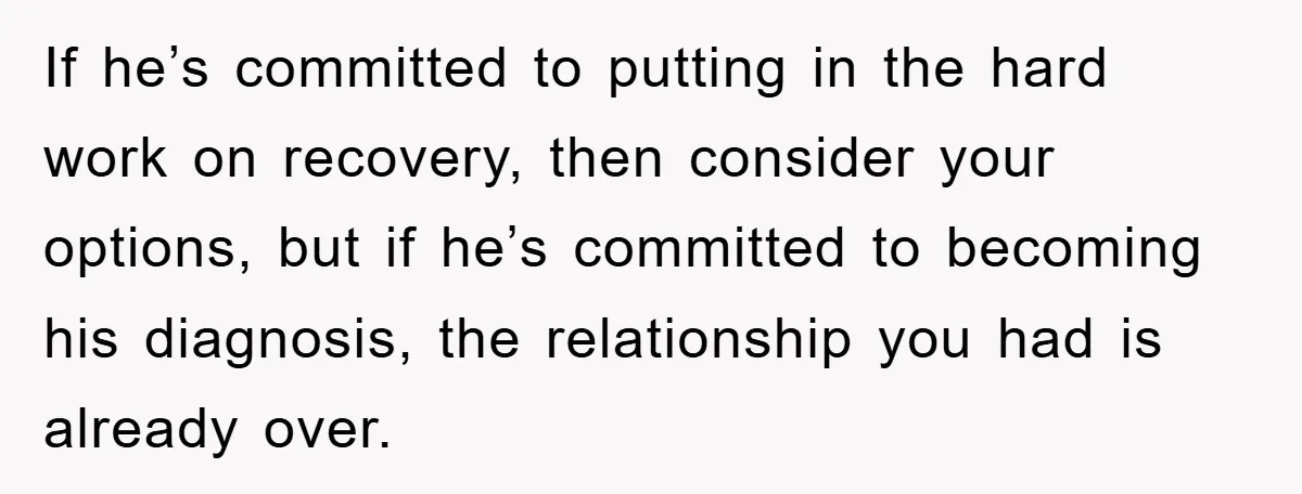 If he’s committed to putting in the hard work on recovery, then consider your options, but if he’s committed to becoming his diagnosis, the relationship you had is already over.