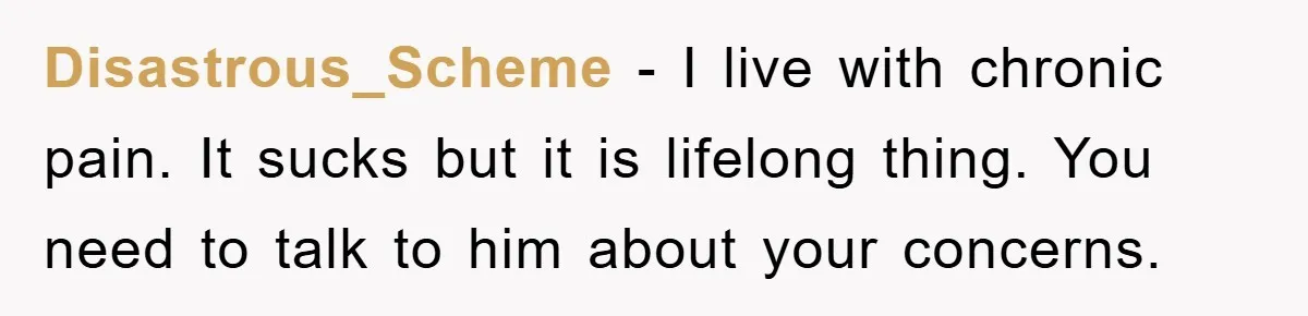 Disastrous_Scheme - I live with chronic pain. It sucks but it is lifelong thing. You need to talk to him about your concerns.