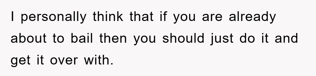 I personally think that if you are already about to bail then you should just do it and get it over with.