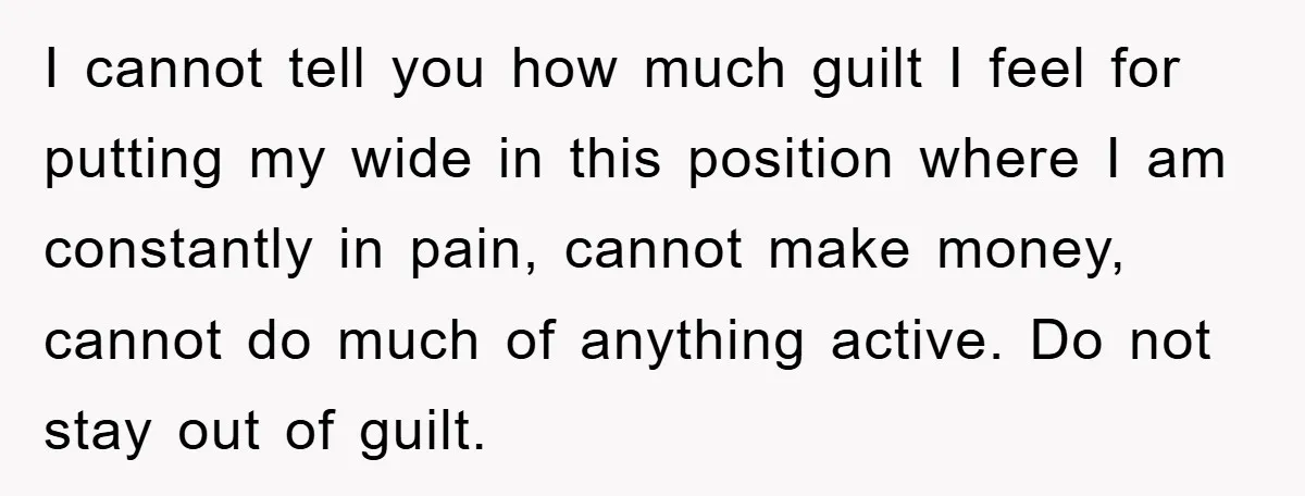 I cannot tell you how much guilt I feel for putting my wide in this position where I am constantly in pain, cannot make money, cannot do much of anything...