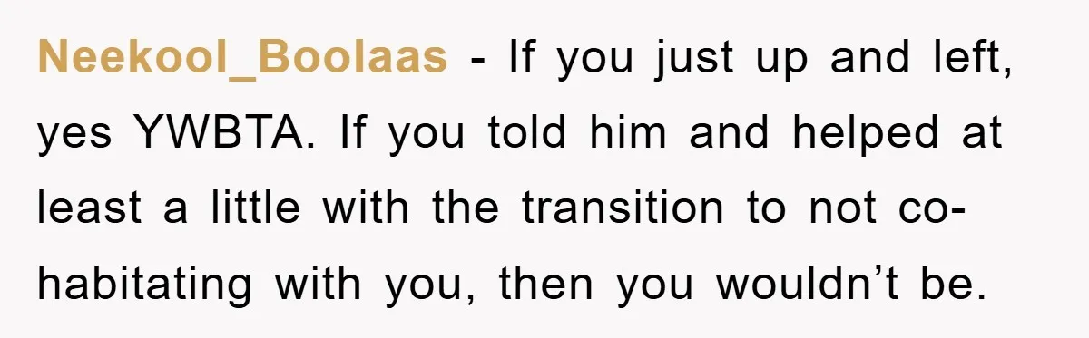 Neekool_Boolaas - If you just up and left, yes YWBTA. If you told him and helped at least a little with the transition to not co-habitating with you, then you...