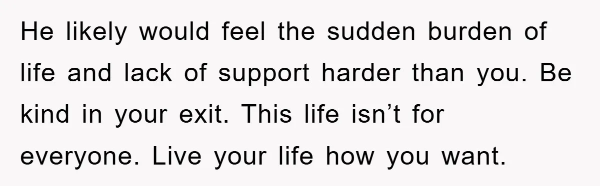 He likely would feel the sudden burden of life and lack of support harder than you. Be kind in your exit. This life isn’t for everyone. Live your life how...