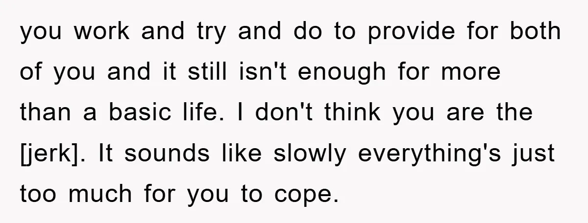 you work and try and do to provide for both of you and it still isn't enough for more than a basic life. I don't think you are the [jerk]....