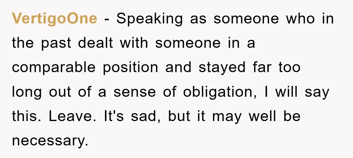 VertigoOne - Speaking as someone who in the past dealt with someone in a comparable position and stayed far too long out of a sense of obligation, I will say...