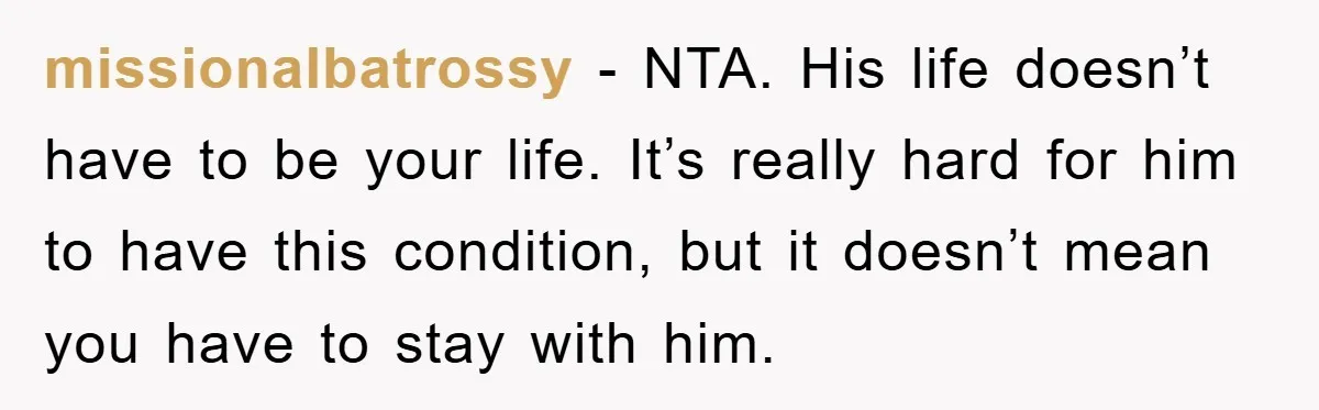 missionalbatrossy - NTA. His life doesn’t have to be your life. It’s really hard for him to have this condition, but it doesn’t mean you have to stay with him.