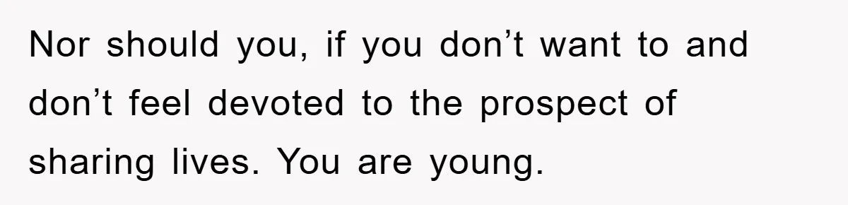 Nor should you, if you don’t want to and don’t feel devoted to the prospect of sharing lives. You are young.