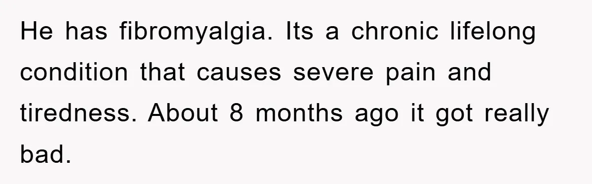 He has fibromyalgia. Its a chronic lifelong condition that causes severe pain and tiredness. About 8 months ago it got really bad.