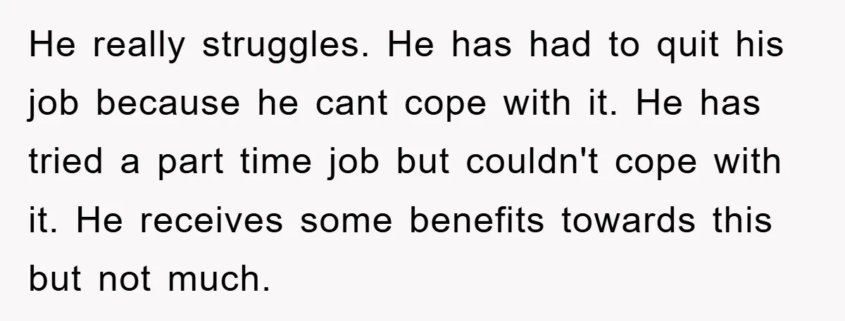 He really struggles. He has had to quit his job because he cant cope with it. He has tried a part time job but couldn't cope with it. He receives...