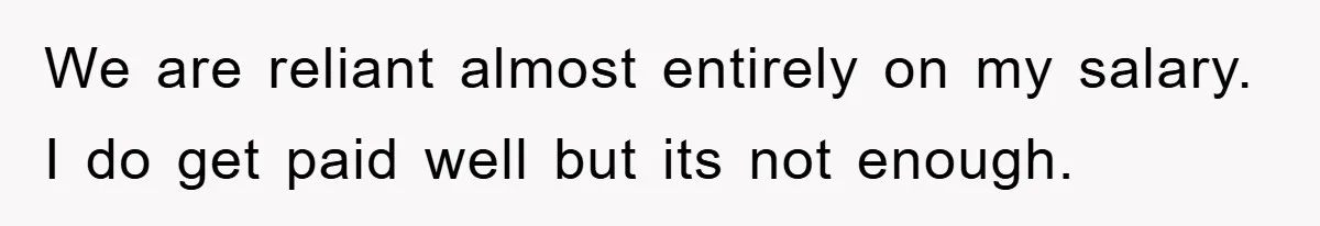 We are reliant almost entirely on my salary. I do get paid well but its not enough.