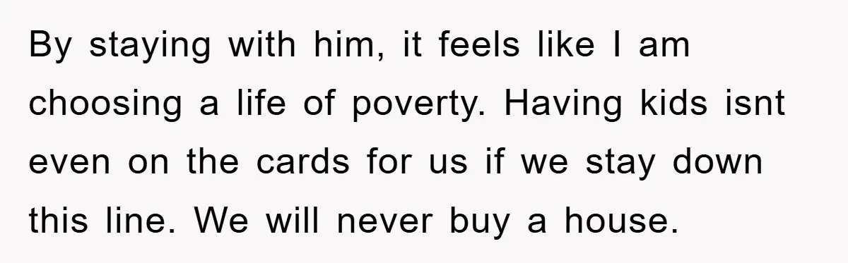 By staying with him, it feels like I am choosing a life of poverty. Having kids isnt even on the cards for us if we stay down this line. We...